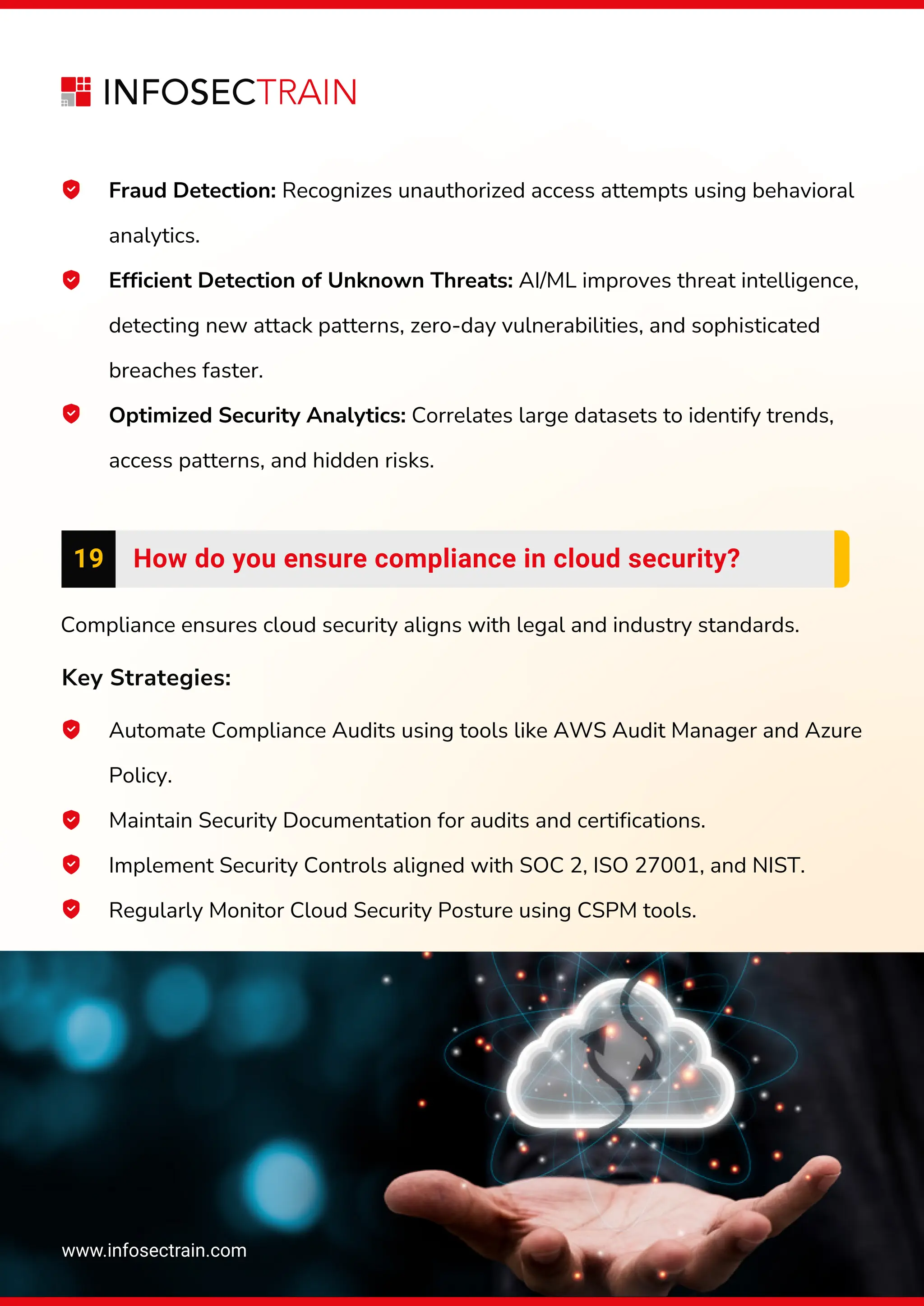 www.infosectrain.com
Fraud Detection: Recognizes unauthorized access attempts using behavioral
analytics.
Efficient Detection of Unknown Threats: AI/ML improves threat intelligence,
detecting new attack patterns, zero-day vulnerabilities, and sophisticated
breaches faster.
Optimized Security Analytics: Correlates large datasets to identify trends,
access patterns, and hidden risks.
Compliance ensures cloud security aligns with legal and industry standards.
Key Strategies:
Automate Compliance Audits using tools like AWS Audit Manager and Azure
Policy.
Maintain Security Documentation for audits and certifications.
Implement Security Controls aligned with SOC 2, ISO 27001, and NIST.
Regularly Monitor Cloud Security Posture using CSPM tools.
19 How do you ensure compliance in cloud security?
 