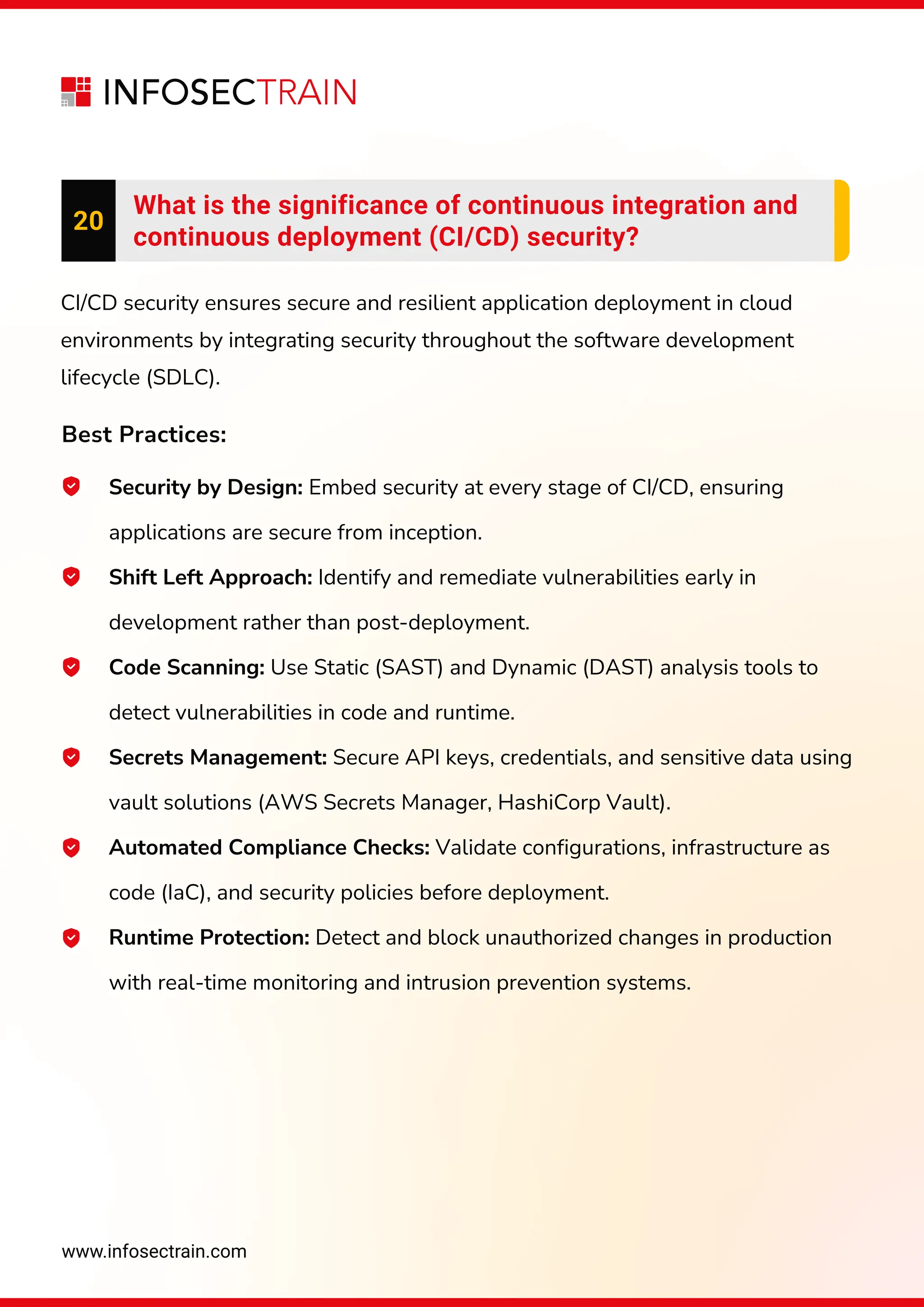 www.infosectrain.com
20
What is the significance of continuous integration and
continuous deployment (CI/CD) security?
CI/CD security ensures secure and resilient application deployment in cloud
environments by integrating security throughout the software development
lifecycle (SDLC).
Best Practices:
Security by Design: Embed security at every stage of CI/CD, ensuring
applications are secure from inception.
Shift Left Approach: Identify and remediate vulnerabilities early in
development rather than post-deployment.
Code Scanning: Use Static (SAST) and Dynamic (DAST) analysis tools to
detect vulnerabilities in code and runtime.
Secrets Management: Secure API keys, credentials, and sensitive data using
vault solutions (AWS Secrets Manager, HashiCorp Vault).
Automated Compliance Checks: Validate configurations, infrastructure as
code (IaC), and security policies before deployment.
Runtime Protection: Detect and block unauthorized changes in production
with real-time monitoring and intrusion prevention systems.
 