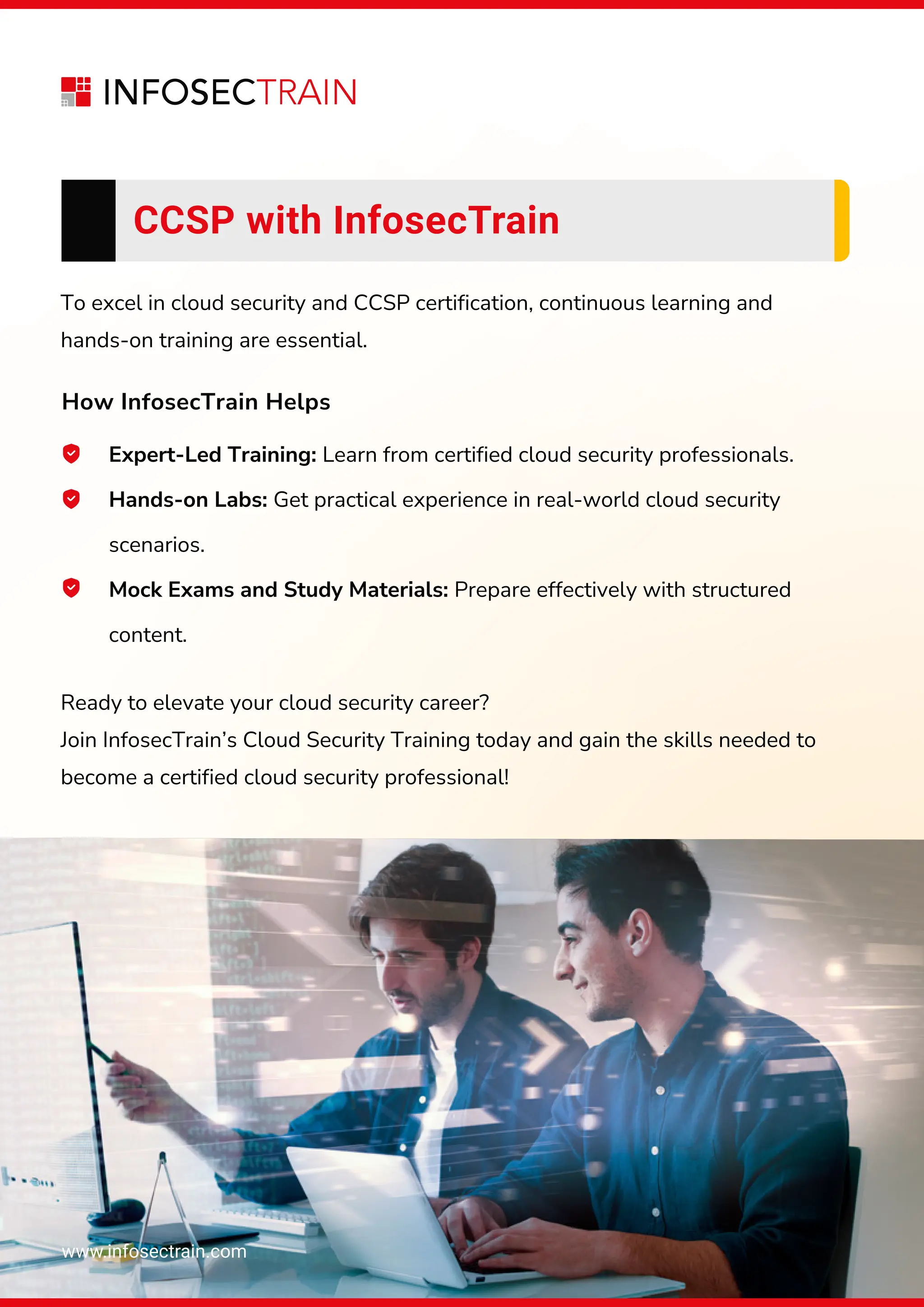 www.infosectrain.com
CCSP with InfosecTrain
To excel in cloud security and CCSP certification, continuous learning and
hands-on training are essential.
Ready to elevate your cloud security career?
Join InfosecTrain’s Cloud Security Training today and gain the skills needed to
become a certified cloud security professional!
How InfosecTrain Helps
Expert-Led Training: Learn from certified cloud security professionals.
Hands-on Labs: Get practical experience in real-world cloud security
scenarios.
Mock Exams and Study Materials: Prepare effectively with structured
content.
 