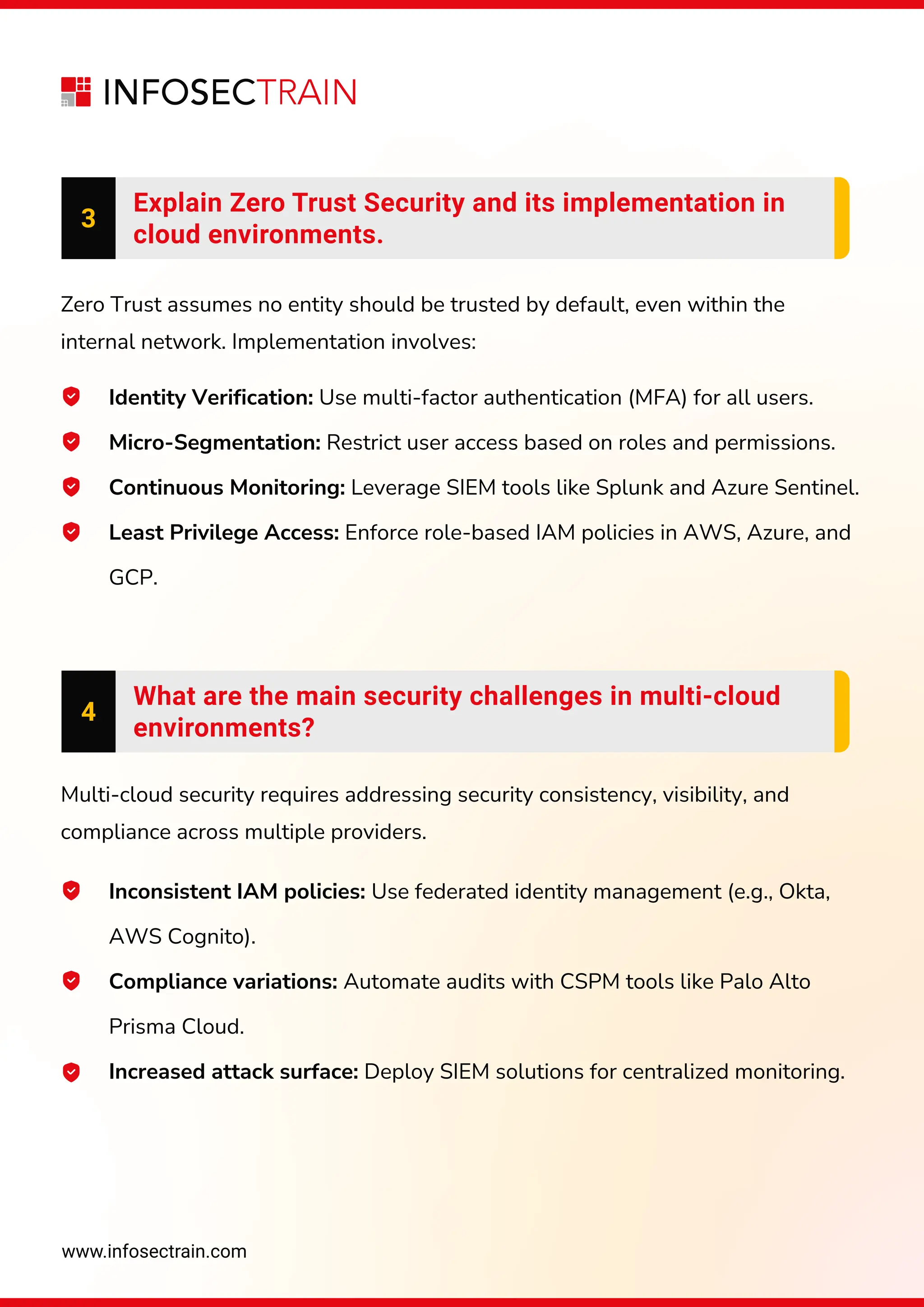 www.infosectrain.com
3
Explain Zero Trust Security and its implementation in
cloud environments.
Identity Verification: Use multi-factor authentication (MFA) for all users.
Micro-Segmentation: Restrict user access based on roles and permissions.
Continuous Monitoring: Leverage SIEM tools like Splunk and Azure Sentinel.
Least Privilege Access: Enforce role-based IAM policies in AWS, Azure, and
GCP.
Zero Trust assumes no entity should be trusted by default, even within the
internal network. Implementation involves:
Inconsistent IAM policies: Use federated identity management (e.g., Okta,
AWS Cognito).
Compliance variations: Automate audits with CSPM tools like Palo Alto
Prisma Cloud.
Increased attack surface: Deploy SIEM solutions for centralized monitoring.
Multi-cloud security requires addressing security consistency, visibility, and
compliance across multiple providers.
4
What are the main security challenges in multi-cloud
environments?
 