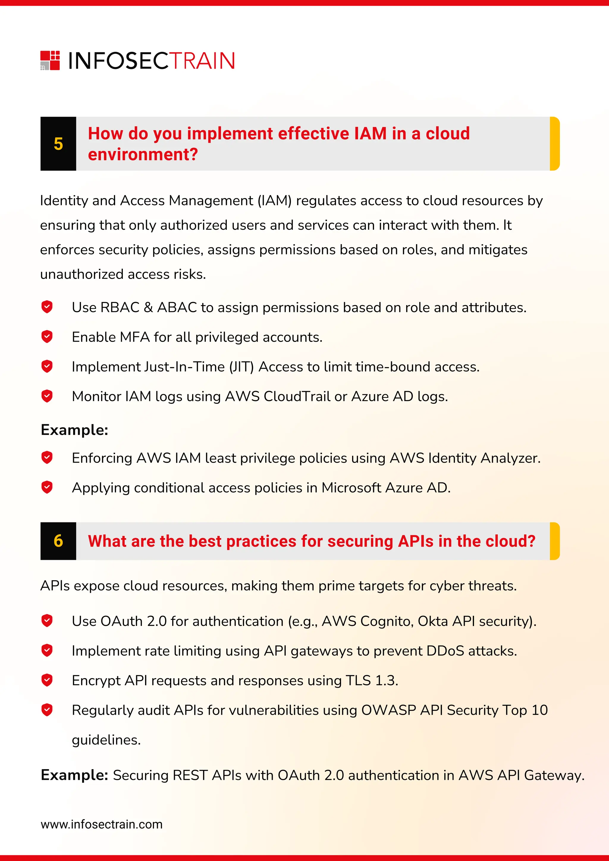 www.infosectrain.com
6 What are the best practices for securing APIs in the cloud?
APIs expose cloud resources, making them prime targets for cyber threats.
Enforcing AWS IAM least privilege policies using AWS Identity Analyzer.
Applying conditional access policies in Microsoft Azure AD.
Identity and Access Management (IAM) regulates access to cloud resources by
ensuring that only authorized users and services can interact with them. It
enforces security policies, assigns permissions based on roles, and mitigates
unauthorized access risks.
Example:
Example: Securing REST APIs with OAuth 2.0 authentication in AWS API Gateway.
5
How do you implement effective IAM in a cloud
environment?
Use RBAC & ABAC to assign permissions based on role and attributes.
Enable MFA for all privileged accounts.
Implement Just-In-Time (JIT) Access to limit time-bound access.
Monitor IAM logs using AWS CloudTrail or Azure AD logs.
Use OAuth 2.0 for authentication (e.g., AWS Cognito, Okta API security).
Implement rate limiting using API gateways to prevent DDoS attacks.
Encrypt API requests and responses using TLS 1.3.
Regularly audit APIs for vulnerabilities using OWASP API Security Top 10
guidelines.
 