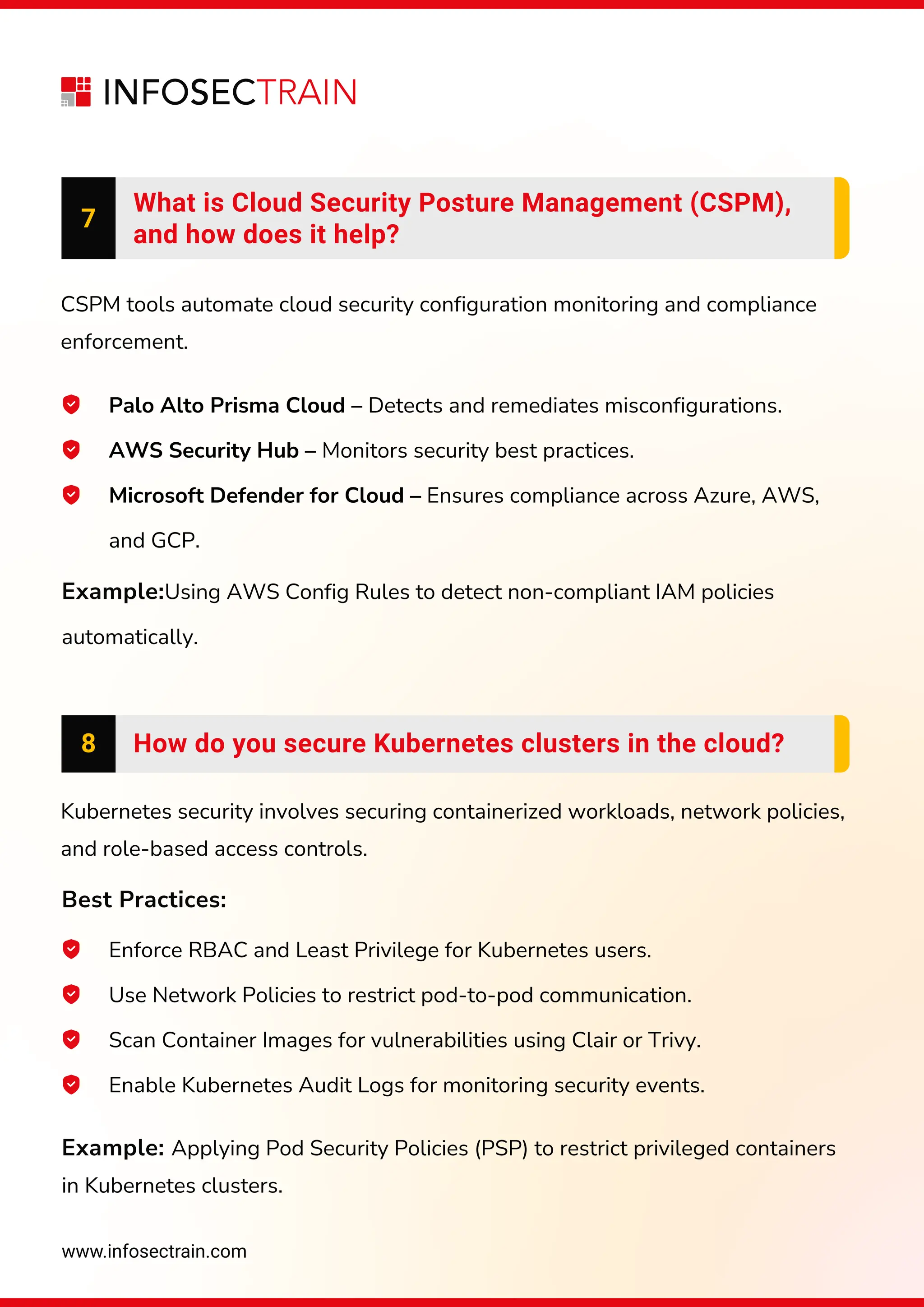 www.infosectrain.com
8 How do you secure Kubernetes clusters in the cloud?
Kubernetes security involves securing containerized workloads, network policies,
and role-based access controls.
CSPM tools automate cloud security configuration monitoring and compliance
enforcement.
Example:Using AWS Config Rules to detect non-compliant IAM policies
automatically.
Example: Applying Pod Security Policies (PSP) to restrict privileged containers
in Kubernetes clusters.
7
What is Cloud Security Posture Management (CSPM),
and how does it help?
Palo Alto Prisma Cloud – Detects and remediates misconfigurations.
AWS Security Hub – Monitors security best practices.
Microsoft Defender for Cloud – Ensures compliance across Azure, AWS,
and GCP.
Enforce RBAC and Least Privilege for Kubernetes users.
Use Network Policies to restrict pod-to-pod communication.
Scan Container Images for vulnerabilities using Clair or Trivy.
Enable Kubernetes Audit Logs for monitoring security events.
Best Practices:
 