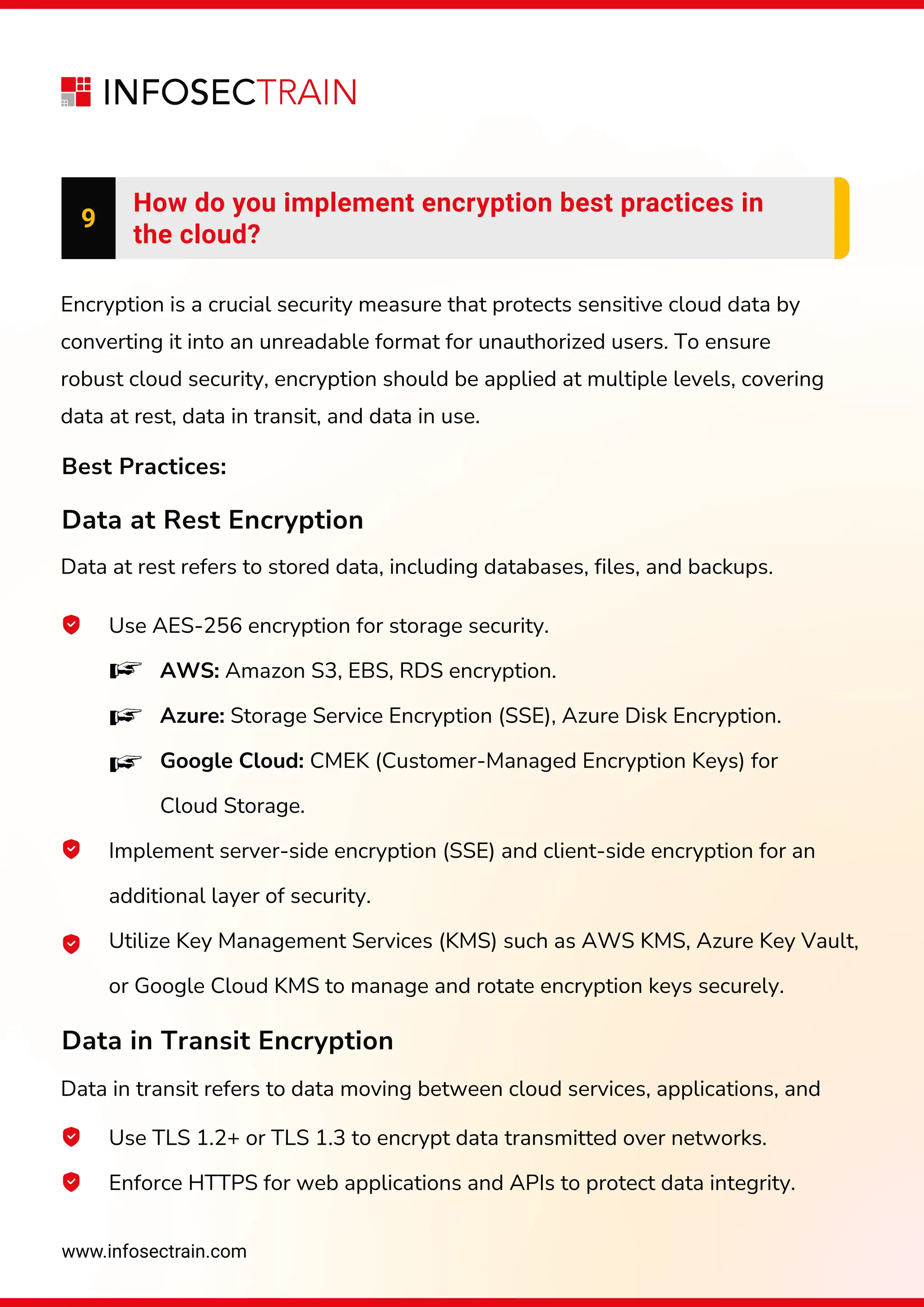 www.infosectrain.com
Encryption is a crucial security measure that protects sensitive cloud data by
converting it into an unreadable format for unauthorized users. To ensure
robust cloud security, encryption should be applied at multiple levels, covering
data at rest, data in transit, and data in use.
Data at rest refers to stored data, including databases, files, and backups.
Data in transit refers to data moving between cloud services, applications, and
9
How do you implement encryption best practices in
the cloud?
Use AES-256 encryption for storage security.
AWS: Amazon S3, EBS, RDS encryption.
Azure: Storage Service Encryption (SSE), Azure Disk Encryption.
Google Cloud: CMEK (Customer-Managed Encryption Keys) for
Cloud Storage.
Implement server-side encryption (SSE) and client-side encryption for an
additional layer of security.
Utilize Key Management Services (KMS) such as AWS KMS, Azure Key Vault,
or Google Cloud KMS to manage and rotate encryption keys securely.
Best Practices:
Data at Rest Encryption
Data in Transit Encryption
Use TLS 1.2+ or TLS 1.3 to encrypt data transmitted over networks.
Enforce HTTPS for web applications and APIs to protect data integrity.
 