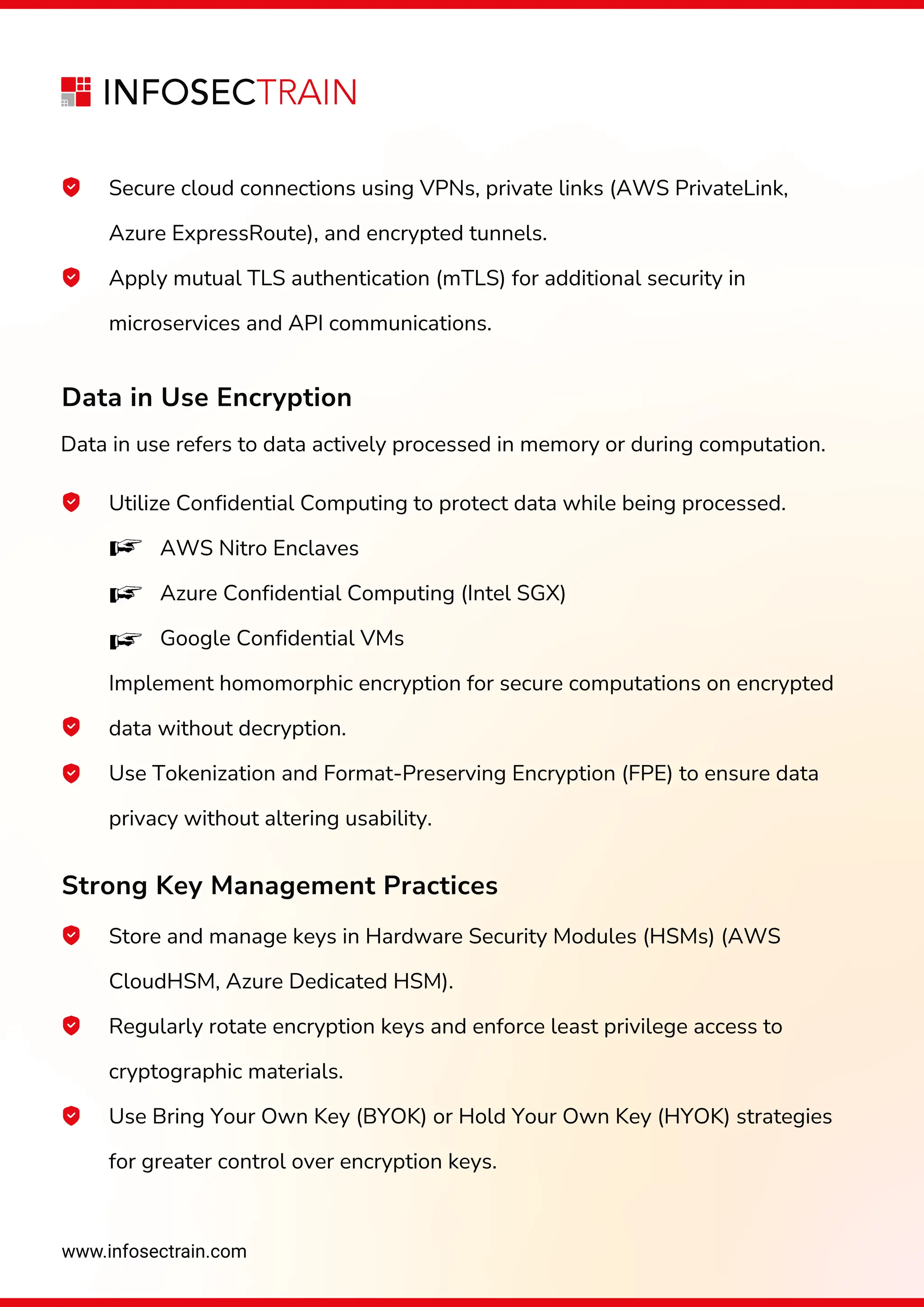 www.infosectrain.com
Data in use refers to data actively processed in memory or during computation.
Utilize Confidential Computing to protect data while being processed.
AWS Nitro Enclaves
Azure Confidential Computing (Intel SGX)
Google Confidential VMs
Implement homomorphic encryption for secure computations on encrypted
data without decryption.
Use Tokenization and Format-Preserving Encryption (FPE) to ensure data
privacy without altering usability.
Data in Use Encryption
Strong Key Management Practices
Secure cloud connections using VPNs, private links (AWS PrivateLink,
Azure ExpressRoute), and encrypted tunnels.
Apply mutual TLS authentication (mTLS) for additional security in
microservices and API communications.
Store and manage keys in Hardware Security Modules (HSMs) (AWS
CloudHSM, Azure Dedicated HSM).
Regularly rotate encryption keys and enforce least privilege access to
cryptographic materials.
Use Bring Your Own Key (BYOK) or Hold Your Own Key (HYOK) strategies
for greater control over encryption keys.
 