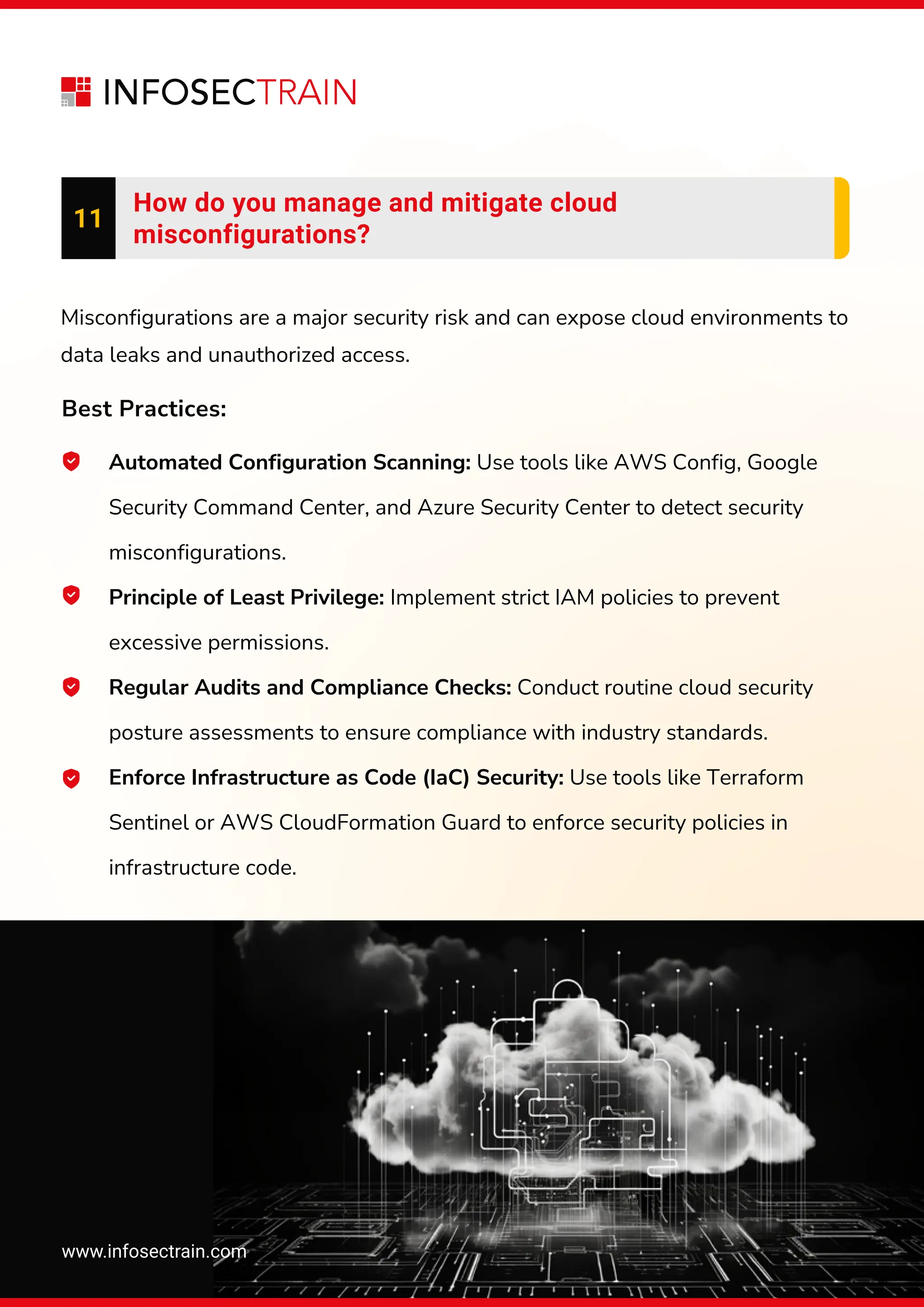www.infosectrain.com
11
How do you manage and mitigate cloud
misconfigurations?
Automated Configuration Scanning: Use tools like AWS Config, Google
Security Command Center, and Azure Security Center to detect security
misconfigurations.
Principle of Least Privilege: Implement strict IAM policies to prevent
excessive permissions.
Regular Audits and Compliance Checks: Conduct routine cloud security
posture assessments to ensure compliance with industry standards.
Enforce Infrastructure as Code (IaC) Security: Use tools like Terraform
Sentinel or AWS CloudFormation Guard to enforce security policies in
infrastructure code.
Misconfigurations are a major security risk and can expose cloud environments to
data leaks and unauthorized access.
Best Practices:
 