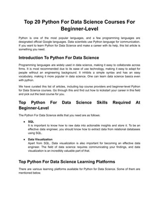Top 20 Python For Data Science Courses For
Beginner-Level
Python is one of the most popular languages, and a few programming languages are
designated official Google languages. Data scientists use Python language for communication.
If you want to learn Python for Data Science and make a career with its help, this list article is
something you need.
Introduction To Python For Data Science
Programming languages are widely used in data science, making it easy to collaborate across
firms. It is most recommended due to its ease of use technology, making it easy to adapt for
people without an engineering background. It inhibits a simple syntax and has an easy
vocabulary, making it more popular in data science. One can learn data science basics even
with python.
We have curated this list of articles, including top course providers and beginner-level Python
for Data Science courses. Go through this and find out how to kickstart your career in this field
and pick out the best course for you.
Top Python For Data Science Skills Required At
Beginner-Level
The Python For Data Science skills that you need are as follows:
● SQL
It is important to know how to raw data into actionable insights and store it. To be an
effective data engineer, you should know how to extract data from relational databases
using SQL.
● Data Visualization
Apart from SQL, Data visualization is also important for becoming an effective data
engineer. The field of data science requires communicating your findings, and data
visualization is an incredibly valuable part of that.
Top Python For Data Science Learning Platforms
There are various learning platforms available for Python for Data Science. Some of them are
mentioned below.
 
