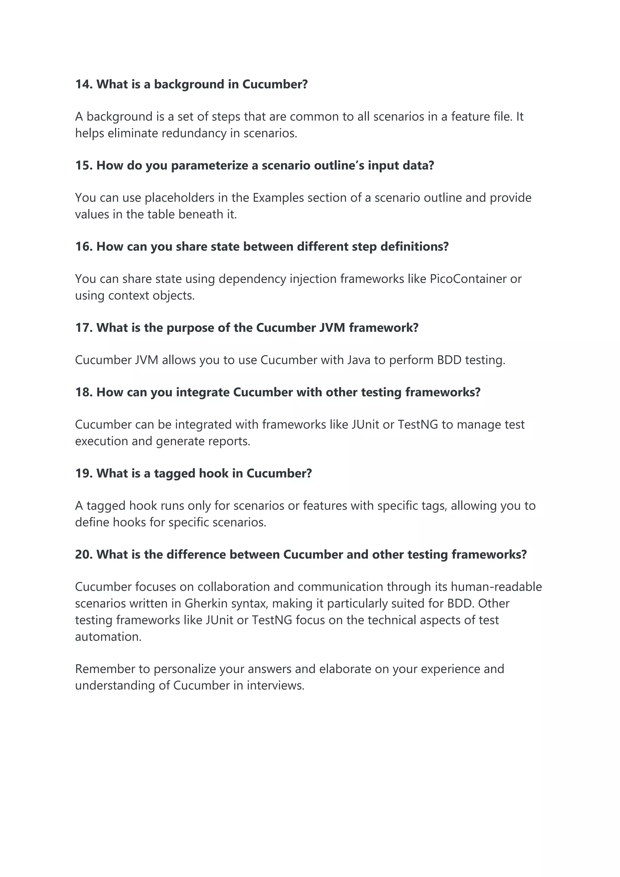 14. What is a background in Cucumber?
A background is a set of steps that are common to all scenarios in a feature file. It
helps eliminate redundancy in scenarios.
15. How do you parameterize a scenario outline’s input data?
You can use placeholders in the Examples section of a scenario outline and provide
values in the table beneath it.
16. How can you share state between different step definitions?
You can share state using dependency injection frameworks like PicoContainer or
using context objects.
17. What is the purpose of the Cucumber JVM framework?
Cucumber JVM allows you to use Cucumber with Java to perform BDD testing.
18. How can you integrate Cucumber with other testing frameworks?
Cucumber can be integrated with frameworks like JUnit or TestNG to manage test
execution and generate reports.
19. What is a tagged hook in Cucumber?
A tagged hook runs only for scenarios or features with specific tags, allowing you to
define hooks for specific scenarios.
20. What is the difference between Cucumber and other testing frameworks?
Cucumber focuses on collaboration and communication through its human-readable
scenarios written in Gherkin syntax, making it particularly suited for BDD. Other
testing frameworks like JUnit or TestNG focus on the technical aspects of test
automation.
Remember to personalize your answers and elaborate on your experience and
understanding of Cucumber in interviews.
 