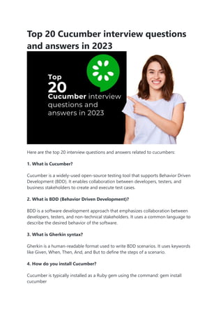 Top 20 Cucumber interview questions
and answers in 2023
Here are the top 20 interview questions and answers related to cucumbers:
1. What is Cucumber?
Cucumber is a widely-used open-source testing tool that supports Behavior Driven
Development (BDD). It enables collaboration between developers, testers, and
business stakeholders to create and execute test cases.
2. What is BDD (Behavior Driven Development)?
BDD is a software development approach that emphasizes collaboration between
developers, testers, and non-technical stakeholders. It uses a common language to
describe the desired behavior of the software.
3. What is Gherkin syntax?
Gherkin is a human-readable format used to write BDD scenarios. It uses keywords
like Given, When, Then, And, and But to define the steps of a scenario.
4. How do you install Cucumber?
Cucumber is typically installed as a Ruby gem using the command: gem install
cucumber
 