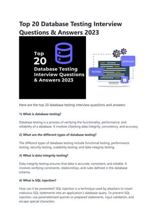 Top 20 Database Testing Interview
Questions & Answers 2023
Here are the top 20 database testing interview questions and answers:
1) What is database testing?
Database testing is a process of verifying the functionality, performance, and
reliability of a database. It involves checking data integrity, consistency, and accuracy.
2) What are the different types of database testing?
The different types of database testing include functional testing, performance
testing, security testing, scalability testing, and data integrity testing.
3) What is data integrity testing?
Data integrity testing ensures that data is accurate, consistent, and reliable. It
involves verifying constraints, relationships, and rules defined in the database
schema.
4) What is SQL injection?
How can it be prevented? SQL injection is a technique used by attackers to insert
malicious SQL statements into an application’s database query. To prevent SQL
injection, use parameterized queries or prepared statements, input validation, and
escape special characters.
 