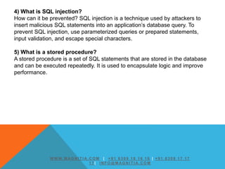 4) What is SQL injection?
How can it be prevented? SQL injection is a technique used by attackers to
insert malicious SQL statements into an application’s database query. To
prevent SQL injection, use parameterized queries or prepared statements,
input validation, and escape special characters.
5) What is a stored procedure?
A stored procedure is a set of SQL statements that are stored in the database
and can be executed repeatedly. It is used to encapsulate logic and improve
performance.
W W W. M AG N I T I A. C O M | + 9 1 6 3 0 9 1 6 1 6 1 6 | + 9 1 6 3 0 9 1 7 1 7
1 7 | I N F O @ M AG N I T I A. C O M
 