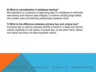 W W W. M AG N I T I A. C O M | + 9 1 6 3 0 9 1 6 1 6 1 6 | + 9 1 6 3 0 9 1 7 1 7 1 7 | I N F O @ M AG N I T I A. C O M
6) What is normalization in database testing?
Normalization is a process of organizing data in a database to eliminate
redundancy and improve data integrity. It involves dividing large tables
into smaller ones and defining relationships between them.
7) What is the difference between primary key and unique key?
A primary key is used to uniquely identify a record in a table and cannot
contain duplicate or null values. A unique key, on the other hand, allows
null values but does not allow duplicate values.
 