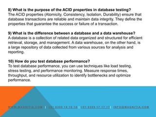 W W W. M AG N I T I A. C O M | + 9 1 6 3 0 9 1 6 1 6 1 6 | + 9 1 6 3 0 9 1 7 1 7 1 7 | I N F O @ M AG N I T I A. C O M
8) What is the purpose of the ACID properties in database testing?
The ACID properties (Atomicity, Consistency, Isolation, Durability) ensure that
database transactions are reliable and maintain data integrity. They define the
properties that guarantee the success or failure of a transaction.
9) What is the difference between a database and a data warehouse?
A database is a collection of related data organized and structured for efficient
retrieval, storage, and management. A data warehouse, on the other hand, is
a large repository of data collected from various sources for analysis and
reporting.
10) How do you test database performance?
To test database performance, you can use techniques like load testing,
stress testing, and performance monitoring. Measure response times,
throughput, and resource utilization to identify bottlenecks and optimize
performance.
 