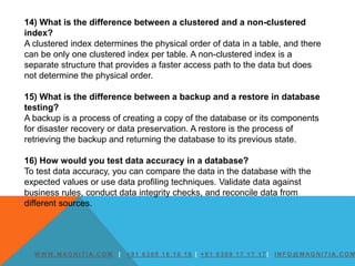 W W W. M AG N I T I A. C O M | + 9 1 6 3 0 9 1 6 1 6 1 6 | + 9 1 6 3 0 9 1 7 1 7 1 7 | I N F O @ M AG N I T I A. C O M
14) What is the difference between a clustered and a non-clustered
index?
A clustered index determines the physical order of data in a table, and there
can be only one clustered index per table. A non-clustered index is a
separate structure that provides a faster access path to the data but does
not determine the physical order.
15) What is the difference between a backup and a restore in database
testing?
A backup is a process of creating a copy of the database or its components
for disaster recovery or data preservation. A restore is the process of
retrieving the backup and returning the database to its previous state.
16) How would you test data accuracy in a database?
To test data accuracy, you can compare the data in the database with the
expected values or use data profiling techniques. Validate data against
business rules, conduct data integrity checks, and reconcile data from
different sources.
 