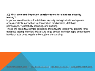 W W W. M AG N I T I A. C O M | + 9 1 6 3 0 9 1 6 1 6 1 6 | + 9 1 6 3 0 9 1 7 1 7 1 7 | I N F O @ M AG N I T I A. C O M
20) What are some important considerations for database security
testing?
Important considerations for database security testing include testing user
access controls, encryption, authentication mechanisms, database
permissions, vulnerability scanning, and auditing.
These are just a few sample questions and answers to help you prepare for a
database testing interview. Make sure to go deeper into each topic and practice
hands-on exercises to gain a thorough understanding.
 