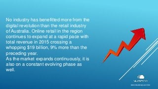 No industry has benefitted more from the
digital revolution than the retail industry
of Australia. Online retail in the region
continues to expand at a rapid pace with
total revenue in 2015 crossing a
whopping $19 billion, 9% more than the
preceding year.
As the market expands continuously, it is
also on a constant evolving phase as
well.
www.cloudways.com/en
 
