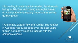 www.cloudways.com/en
• According to male fashion retailer, Jackthreads,
being mobile first and having strategies based
on multi-platform is equally important as selling
quality goods.
• And that is exactly how the number one retailer
in Australia has succeeded over the past years –
though not many would be familiar with the
company’s name.
 