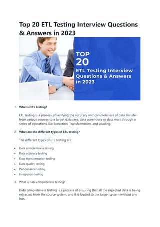 Top 20 ETL Testing Interview Questions
& Answers in 2023
1. What is ETL testing?
ETL testing is a process of verifying the accuracy and completeness of data transfer
from various sources to a target database, data warehouse or data mart through a
series of operations like Extraction, Transformation, and Loading.
2. What are the different types of ETL testing?
The different types of ETL testing are:
 Data completeness testing
 Data accuracy testing
 Data transformation testing
 Data quality testing
 Performance testing
 Integration testing
3. What is data completeness testing?
Data completeness testing is a process of ensuring that all the expected data is being
extracted from the source system, and it is loaded to the target system without any
loss.
 