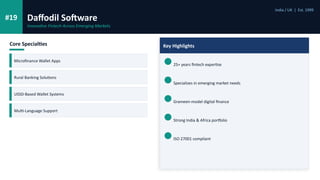 #19 Daffodil Software
India / UK | Est. 1999
Innovative Fintech Across Emerging Markets
Core Specialties
Microfinance Wallet Apps
Rural Banking Solutions
USSD-Based Wallet Systems
Multi-Language Support
Key Highlights
25+ years fintech expertise
Specializes in emerging market needs
Grameen-model digital finance
Strong India & Africa portfolio
ISO 27001 compliant
 