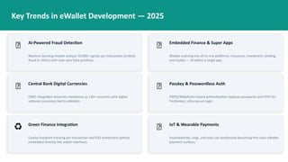 Key Trends in eWallet Development — 2025
🤖 AI-Powered Fraud Detection
Machine learning models analyze 10,000+ signals per transaction to block
fraud in <50ms with near-zero false positives.
🔗 Embedded Finance & Super Apps
Wallets evolving into all-in-one platforms: insurance, investment, lending,
and loyalty — all within a single app.
🌐 Central Bank Digital Currencies
CBDC integration becomes mandatory as 130+ countries pilot digital
national currencies tied to eWallets.
🔐 Passkey & Passwordless Auth
FIDO2/WebAuthn-based authentication replaces passwords and OTPs for
frictionless, ultra-secure login.
♻️ Green Finance Integration
Carbon footprint tracking per transaction and ESG investment options
embedded directly into wallet interfaces.
📡 IoT & Wearable Payments
Smartwatches, rings, and even car dashboards becoming first-class eWallet
payment surfaces.
 