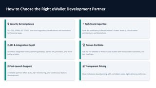 How to Choose the Right eWallet Development Partner
🔒 Security & Compliance
PCI-DSS, GDPR, ISO 27001, and local regulatory certifications are mandatory
for financial apps.
⚡ Tech Stack Expertise
Look for proficiency in React Native / Flutter, Node.js, cloud-native
architecture, and blockchain.
🌐 API & Integration Depth
Seamless integration with payment gateways, banks, KYC providers, and third-
party services.
🏆 Proven Portfolio
Ask for live eWallet or fintech case studies with measurable outcomes, not
just mockups.
🔄 Post-Launch Support
A reliable partner offers SLAs, 24/7 monitoring, and continuous feature
development.
💰 Transparent Pricing
Clear milestone-based pricing with no hidden costs. Agile delivery preferred.
 