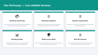 Dev Technosys — Core eWallet Services
💳
P2P Money Transfer App
Instant peer-to-peer transfer with real-time notifications,
multi-currency & bank-grade encryption.
🏦
Multi-Bank Integration
Seamless API connections to 100+ banks, payment
gateways, and financial institutions globally.
🔐
Biometric Authentication
Fingerprint, Face ID, voice recognition and advanced 2FA
for bulletproof security.
📊
Spending Analytics
AI-powered dashboards, expense categorization,
budgeting tools, and smart spending alerts.
🌍
Multi-Currency Wallet
Real-time forex, crypto support, international remittance,
and cross-border payment features.
🛒
QR & NFC Payments
Instant contactless POS payments, QR code scanning,
merchant integrations & loyalty rewards.
 