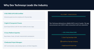 Why Dev Technosys Leads the Industry
✅ ISO 27001 & PCI-DSS Certified
Enterprise-grade security compliance for financial data.
✅ Agile & Transparent Process
Sprint-based delivery with full client visibility at every stage.
✅ Cross-Platform Expertise
React Native, Flutter, iOS Swift, Android Kotlin development.
✅ Dedicated Project Managers
24/7 communication, daily standup reports, and Slack integration.
C L I E N T S U C C E S S
"Dev Technosys delivered our eWallet MVP in just 12 weeks. The app
now processes over $2M in daily transactions with zero downtime."
— CEO, FinPay Global (USA)
⭐ Clutch Top Developer 2024
🏆 GoodFirms Top App Company
🥇 AppFutura #1 Fintech Dev
 