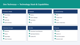Dev Technosys — Technology Stack & Capabilities
📱 Frontend / Mobile
React Native
Flutter
Swift (iOS)
Kotlin (Android)
⚙️Backend
Node.js
Python (Django)
Java Spring
Go
☁️Cloud & DevOps
AWS
Google Cloud
Azure
Docker / Kubernetes
🔗 Blockchain & Crypto
Ethereum
Solana
Hyperledger
Smart Contracts
🧠 AI / ML
Transaction Fraud Detection
Spending Predictions
Chatbot KYC
🔒 Security
PCI-DSS
OAuth 2.0
AES-256 Encryption
Biometric Auth
 