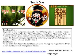 Game Description  ： Do you want to make your game more value for money? Then try out ten-in-one: Spider / Free cell / Minesweeper / Blackjack / Checkers  / Black White / Chess / Teddy Picker  / Color balls /  Tic-tac-toe. These card and board games are classic computer games. It must be a biggest &quot;puzzle“ for you because this absolutely trains your logical thinking. Furthermore, nice graphics make this game more attracting so that you will never forget the classics. Game Features  ： This is a combination of classical card and board games with shining games images. What is it? How to play? Find it out yourself in Ten games in ONE app. Ten in One  7.32MB  480*800  Android 1.6 Single Player http://www.ttmobiletech.com/soldinusawithsourcecode/teninone-from-bin-2.0.apk 