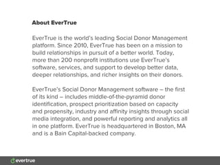 About EverTrue
EverTrue is the world’s leading Social Donor Management
platform. Since 2010, EverTrue has been on a mission to
build relationships in pursuit of a better world. Today,
more than 200 nonproﬁt institutions use EverTrue’s
software, services, and support to develop better data,
deeper relationships, and richer insights on their donors.
EverTrue’s Social Donor Management software – the ﬁrst
of its kind – includes middle-of-the-pyramid donor
identiﬁcation, prospect prioritization based on capacity
and propensity, industry and aﬃnity insights through social
media integration, and powerful reporting and analytics all
in one platform. EverTrue is headquartered in Boston, MA
and is a Bain Capital-backed company.
 