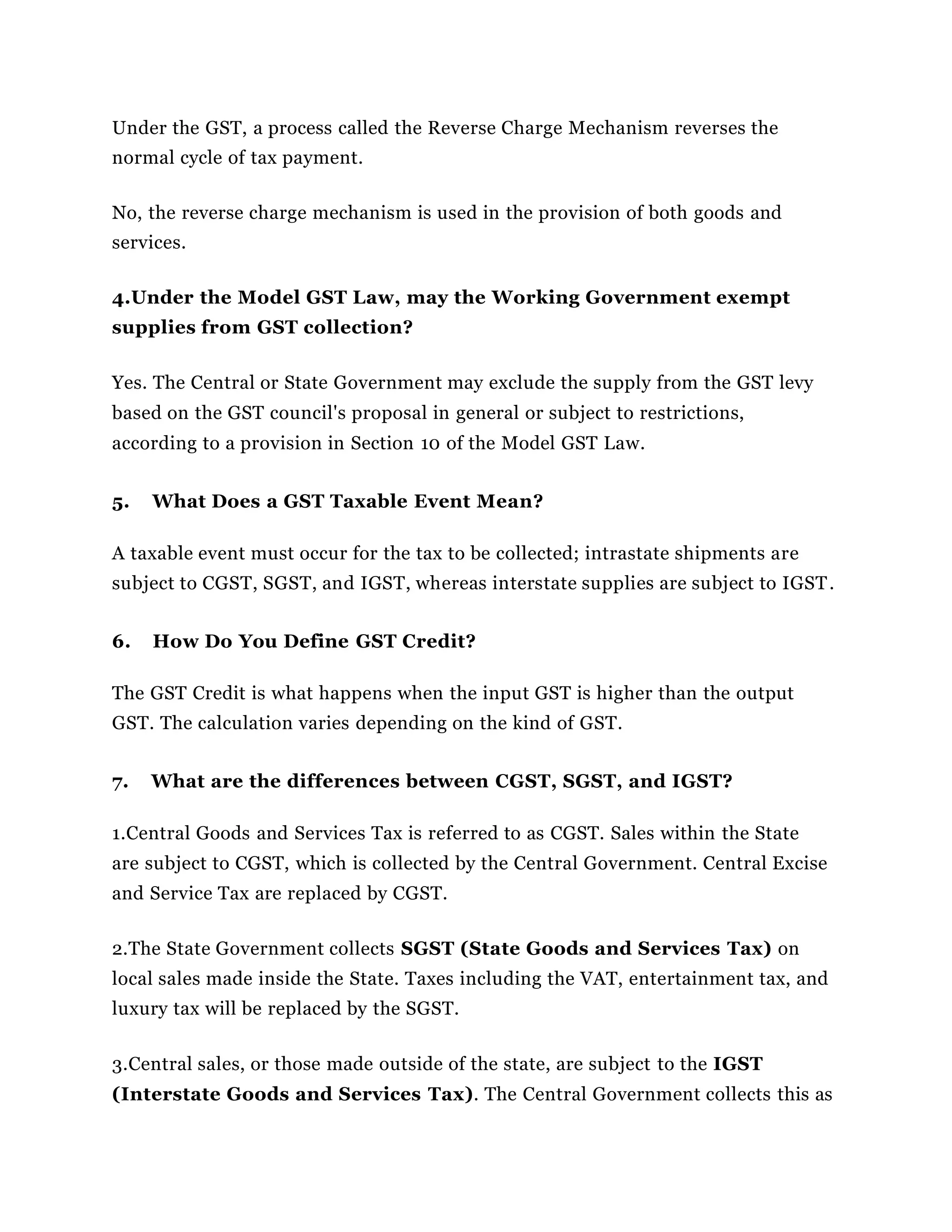 Under the GST, a process called the Reverse Charge Mechanism reverses the
normal cycle of tax payment.
No, the reverse charge mechanism is used in the provision of both goods and
services.
4.Under the Model GST Law, may the Working Government exempt
supplies from GST collection?
Yes. The Central or State Government may exclude the supply from the GST levy
based on the GST council's proposal in general or subject to restrictions,
according to a provision in Section 10 of the Model GST Law.
5. What Does a GST Taxable Event Mean?
A taxable event must occur for the tax to be collected; intrastate shipments are
subject to CGST, SGST, and IGST, whereas interstate supplies are subject to IGST.
6. How Do You Define GST Credit?
The GST Credit is what happens when the input GST is higher than the output
GST. The calculation varies depending on the kind of GST.
7. What are the differences between CGST, SGST, and IGST?
1.Central Goods and Services Tax is referred to as CGST. Sales within the State
are subject to CGST, which is collected by the Central Government. Central Excise
and Service Tax are replaced by CGST.
2.The State Government collects SGST (State Goods and Services Tax) on
local sales made inside the State. Taxes including the VAT, entertainment tax, and
luxury tax will be replaced by the SGST.
3.Central sales, or those made outside of the state, are subject to the IGST
(Interstate Goods and Services Tax). The Central Government collects this as
 