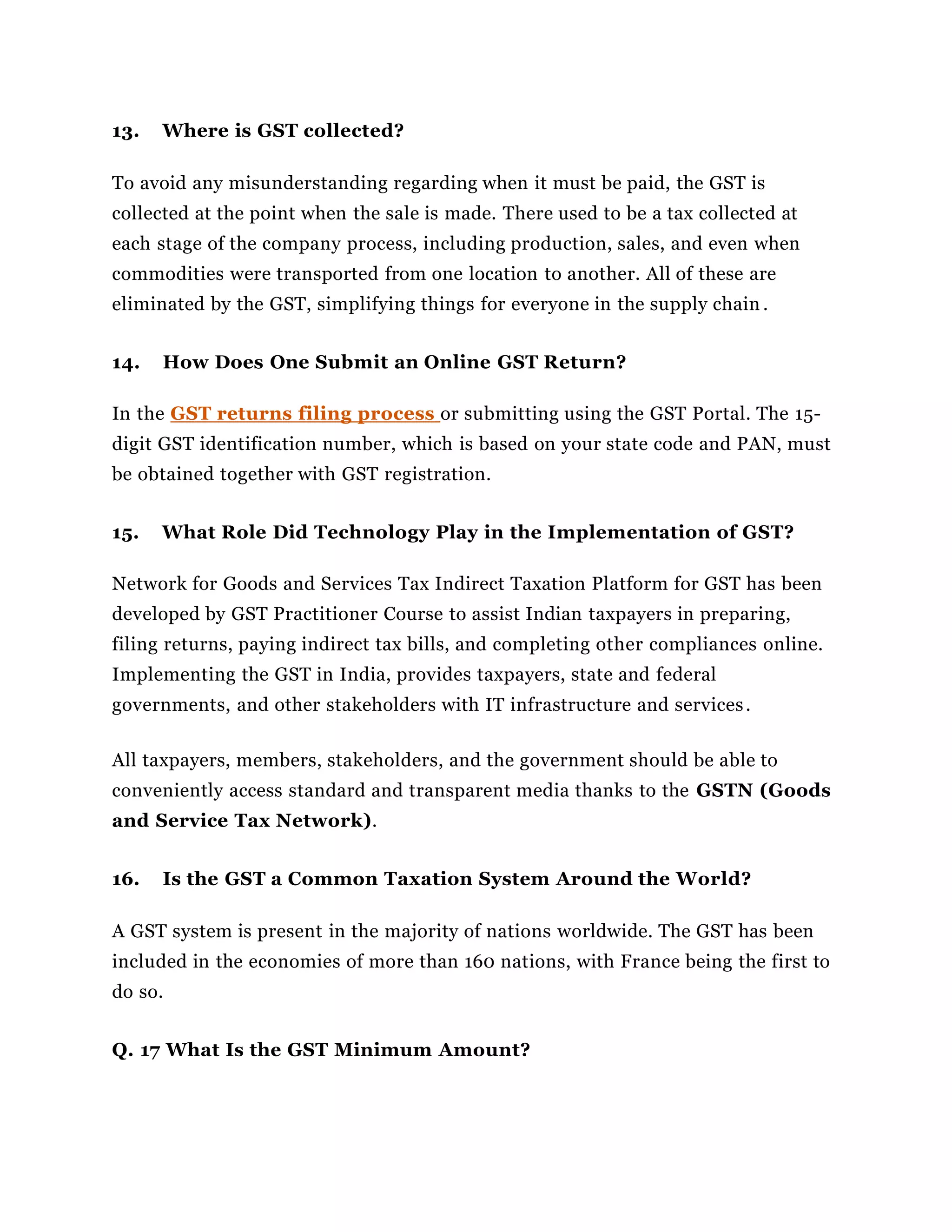 13. Where is GST collected?
To avoid any misunderstanding regarding when it must be paid, the GST is
collected at the point when the sale is made. There used to be a tax collected at
each stage of the company process, including production, sales, and even when
commodities were transported from one location to another. All of these are
eliminated by the GST, simplifying things for everyone in the supply chain .
14. How Does One Submit an Online GST Return?
In the GST returns filing process or submitting using the GST Portal. The 15-
digit GST identification number, which is based on your state code and PAN, must
be obtained together with GST registration.
15. What Role Did Technology Play in the Implementation of GST?
Network for Goods and Services Tax Indirect Taxation Platform for GST has been
developed by GST Practitioner Course to assist Indian taxpayers in preparing,
filing returns, paying indirect tax bills, and completing other compliances online.
Implementing the GST in India, provides taxpayers, state and federal
governments, and other stakeholders with IT infrastructure and services.
All taxpayers, members, stakeholders, and the government should be able to
conveniently access standard and transparent media thanks to the GSTN (Goods
and Service Tax Network).
16. Is the GST a Common Taxation System Around the World?
A GST system is present in the majority of nations worldwide. The GST has been
included in the economies of more than 160 nations, with France being the first to
do so.
Q. 17 What Is the GST Minimum Amount?
 