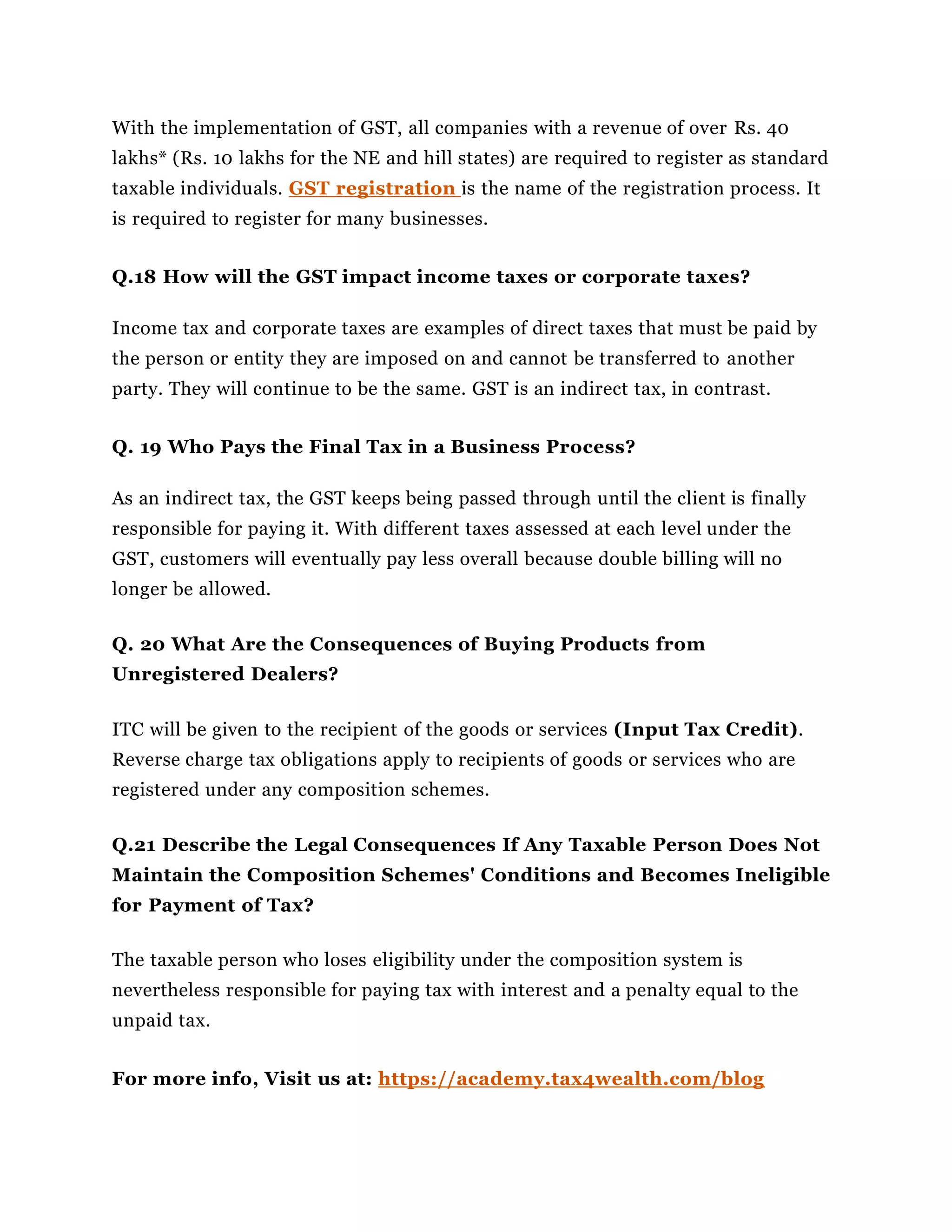 With the implementation of GST, all companies with a revenue of over Rs. 40
lakhs* (Rs. 10 lakhs for the NE and hill states) are required to register as standard
taxable individuals. GST registration is the name of the registration process. It
is required to register for many businesses.
Q.18 How will the GST impact income taxes or corporate taxes?
Income tax and corporate taxes are examples of direct taxes that must be paid by
the person or entity they are imposed on and cannot be transferred to another
party. They will continue to be the same. GST is an indirect tax, in contrast.
Q. 19 Who Pays the Final Tax in a Business Process?
As an indirect tax, the GST keeps being passed through until the client is finally
responsible for paying it. With different taxes assessed at each level under the
GST, customers will eventually pay less overall because double billing will no
longer be allowed.
Q. 20 What Are the Consequences of Buying Products from
Unregistered Dealers?
ITC will be given to the recipient of the goods or services (Input Tax Credit).
Reverse charge tax obligations apply to recipients of goods or services who are
registered under any composition schemes.
Q.21 Describe the Legal Consequences If Any Taxable Person Does Not
Maintain the Composition Schemes' Conditions and Becomes Ineligible
for Payment of Tax?
The taxable person who loses eligibility under the composition system is
nevertheless responsible for paying tax with interest and a penalty equal to the
unpaid tax.
For more info, Visit us at: https://academy.tax4wealth.com/blog
 