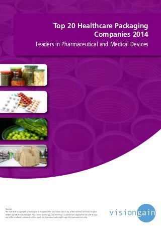 Top 20 Healthcare Packaging
Companies 2014
Leaders in Pharmaceutical and Medical Devices
©notice
This material is copyright by visiongain. It is against the law to reproduce any of this material without the prior
written agreement of visiongain.You cannot photocopy, fax, download to database or duplicate in any other way
any of the material contained in this report. Each purchase and single copy is for personal use only.
 