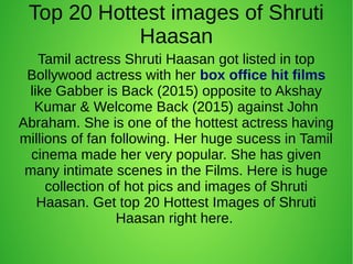 Top 20 Hottest images of Shruti
Haasan
Tamil actress Shruti Haasan got listed in top
Bollywood actress with her box office hit films
like Gabber is Back (2015) opposite to Akshay
Kumar & Welcome Back (2015) against John
Abraham. She is one of the hottest actress having
millions of fan following. Her huge sucess in Tamil
cinema made her very popular. She has given
many intimate scenes in the Films. Here is huge
collection of hot pics and images of Shruti
Haasan. Get top 20 Hottest Images of Shruti
Haasan right here.
 
