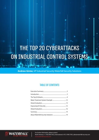 The Top 20 Cyberattacks
on Industrial Control Systems
For further information, please contact:
North America +1 (703) 840 5452 | International +972 3 900 3700 | sales@waterfall-security.com
www.waterfall-security.com
Andrew Ginter, VP Industrial Security Waterfall Security Solutions
Executive Summary......................................................................... 2
Introduction....................................................................................... 3
The Top 20 Attacks........................................................................... 4
Water Treatment System Example...........................................12
Attack Evaluation...........................................................................13
Improving ICS Security.................................................................15
Attack Evaluation...........................................................................16
Summary...........................................................................................19
About Waterfall Security Solutions .........................................19
TableofContents
 