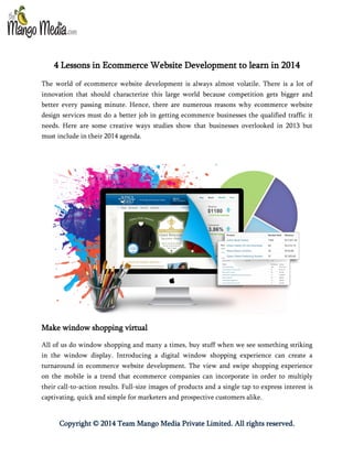 4 Lessons in Ecommerce Website Development to learn in 2014
The world of ecommerce website development is always almost volatile. There is a lot of
innovation that should characterize this large world because competition gets bigger and
better every passing minute. Hence, there are numerous reasons why ecommerce website
design services must do a better job in getting ecommerce businesses the qualified traffic it
needs. Here are some creative ways studies show that businesses overlooked in 2013 but
must include in their 2014 agenda.

Make window shopping virtual
All of us do window shopping and many a times, buy stuff when we see something striking
in the window display. Introducing a digital window shopping experience can create a
turnaround in ecommerce website development. The view and swipe shopping experience
on the mobile is a trend that ecommerce companies can incorporate in order to multiply
their call-to-action results. Full-size images of products and a single tap to express interest is
captivating, quick and simple for marketers and prospective customers alike.

Copyright © 2014 Team Mango Media Private Limited. All rights reserved.

 