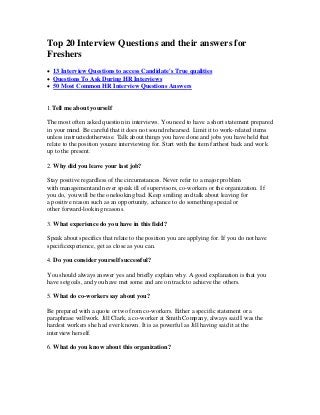 Top 20 Interview Questions and their answers for
Freshers
 13 Interview Questions to access Candidate's True qualities
 Questions To Ask During HR Interviews
 50 Most Common HR Interview Questions Answers
1.Tell me about yourself
The most often asked question in interviews. You need to have a short statement prepared
in your mind. Be careful that it does not sound rehearsed. Limit it to work-related items
unless instructedotherwise. Talk about things you have done and jobs you have held that
relate to the position youare interviewing for. Start with the item farthest back and work
up to the present.
2. Why did you leave your last job?
Stay positive regardless of the circumstances. Never refer to a major problem
with managementand never speak ill of supervisors, co-workers or the organization. I f
you do, you will be the onelooking bad. Keep smiling and talk about leaving for
a positive reason such as an opportunity, achance to do something special or
other forward-looking reasons.
3. What experience do you have in this field?
Speak about specifics that relate to the position you are applying for. If you do not have
specificexperience, get as close as you can.
4. Do you consider yourself successful?
You should always answer yes and briefly explain why. A good explanation is that you
have setgoals, and you have met some and are on track to achieve the others.
5. What do co-workers say about you?
Be prepared with a quote or two from co-workers. Either a specific statement or a
paraphrase willwork. Jill Clark, a co-worker at Smith Company, always said I was the
hardest workers she had ever known. It is as powerful as Jill having said it at the
interview herself.
6. What do you know about this organization?
 