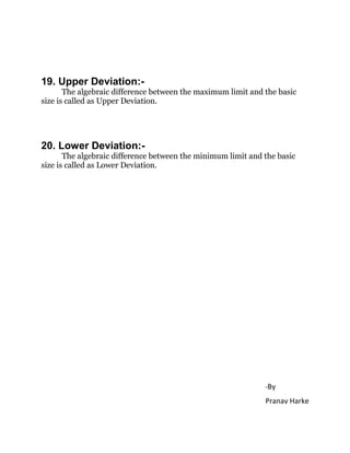 19. Upper Deviation:-
The algebraic difference between the maximum limit and the basic
size is called as Upper Deviation.
20. Lower Deviation:-
The algebraic difference between the minimum limit and the basic
size is called as Lower Deviation.
-By
Pranav Harke
 