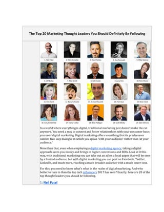 The Top 20 Marketing Thought Leaders You Should Definitely Be Following
In a world where everything is digital, traditional marketing just doesn’t make the cut
anymore. You need a way to connect and foster relationships with your consumer base;
you need digital marketing. Digital marketing offers something that its predecessor
cannot: two-way dialogue in which you speak ‘with your audience’ rather than ‘at your
audience.’
More than that, even when employing a digital marketing agency, taking a digital
approach saves you money and brings in higher conversions and ROIs. Look at it this
way, with traditional marketing you can take out an ad on a local paper that will be seen
by a limited audience, but with digital marketing you can post on Facebook, Twitter,
LinkedIn, and much more, reaching a much broader audience with a much lower cost.
For this, you need to know what’s what in the realm of digital marketing. And who
better to turn to than the top tech influencers 2017 has seen? Exactly, here are 20 of the
top thought leaders you should be following.
 