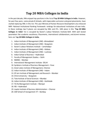 Top 20 MBA Colleges in India
In the past decade, IIMs enjoyed top positions in the list of Top 20 MBA Colleges in India. However,
for past few years, some private B-Schools, with impeccable curriculum and great placements, have
started replacing IIMs in this list. This year Ministry of Human Resource Development also released
NIRF- National Institutional Ranking Framework- rankings for educational institutions all over India.
In these rankings top 9 places are occupied by IIMs and IITs. 10th place in this ‘Top 20 MBA
Colleges in India’ list is occupied by Xavier’s Labour Relations Institute-XLRI. With well tested
parameters like academic excellence, Placements, international collaborations, and alumni reviews
here are Top 20 MBA Colleges in India.
1. Indian Institute of Management (IIM) –Ahmadabad
2. Indian Institute of Management (IIM) – Bangalore
3. Xavier’s Labour Relations Institute – Jamshedpur
4. Indian Institute of Management (IIM) – Kolkata
5. Indian Institute of Management (IIM) – Lucknow
6. Indian School of Business – Hyderabad
7. Faculty of Management Studies – Delhi
8. NMIMS – Mumbai
9. International Management Institute- DELHI
10. Symbiosis Institute of Business Management – Pune
11. Great Lakes institute of Management, Chennai
12. Indian Institute of Management (IIM) – Indore
13. SP Jain Institute of Management and Research – Mumbai
14. Christ University – Bangalore
15. Tata Institute of Social Sciences – Mumbai
16. Indian Institute of Management (IIM) – Kozhikode
17. TA Pai Management Institute – Manipal
18. IBS – Hyderabad
19. Loyola Institute of Business Administration – Chennai
20. SJM School of management IIT – Bombay
 