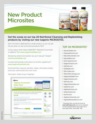 New Product
                   Microsites

                   Get the scoop on our top 20 Nutritional Cleansing and Replenishing
                   products by visiting our new Isagenix MICROSITES.
                   Each microsite is dedicated to a single product, so you can get
                   the low down on new and existing products FAST.
                                                                                        TOP 20 MICROSITES*
                   Curious about what makes IsaWATER™ Alkalized Concentrate             •	 IsaLeanShake.com
                   so alkaline? Visit www.IsagenixIsaWater.com
                                                                                        •	 CleansedForLife.com
                   Wondering what kind of protein we use in IsaLean® Shakes?            •	 NaturalAccelerator.com
                   www.IsaLeanShake.com                                                 •	 IsaLeanBars.com
                                                                                        •	 Ionix-Supreme.com
                   Comparing Essentials multivitamin to another supplement?
                                                                                        •	 IsagenixSnacks.com
                   www.IsagenixEssentials.com
                                                                                        •	 IsaFlush.com
                   Nutritional facts, features, benefits, videos, information sheets,   •	 IsaDelight.com
                   brochures, testimonials and much more.                               •	 Slim-Cakes.com
                   Information. Right at your fingertips.                               •	 Want-More-Energy.com
                                                                                        •	 IsagenixIsaWater.com
                                                                                        •	 IsagenixGreens.com
                                                                                        •	 IsaFruits.com
                                                                                        •	 IsagenixEssentials.com
                                                                                        •	 IsaDermix.com
                                                                                        •	 AgelessActives.com
                                                                                        •	 IsaSunGuard.com
                                                                                        •	 Isa-Pro.com
                                                                                        •	 Ageless-Essentials.com
                                                                                        •	 AgelessRenewalSerum.com

                                                                                        *	Individual	sites	can	also	be	found	at		
                                                                                        www.IsaProduct.com	and	can	be	selected	
                                                                                        as	your	personal	home	start	page.	Go	to	
                                                                                        your	back	office	“My	Profile”	tab.
10-2916 • 081110
 