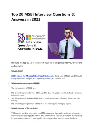 Top 20 MSBI Interview Questions &
Answers in 2023
Here are the top 20 MSBI (Microsoft Business Intelligence) interview questions
and answers:
1. What is MSBI?
MSBI stands for Microsoft Business Intelligence. It is a suite of tools used for data
integration, data analysis, and reporting, developed by Microsoft.
2. What are the components of MSBI?
The components of MSBI are:
 SQL Server Integration Services (SSIS): Used for data integration and ETL (Extract, Transform,
Load) processes.
 SQL Server Analysis Services (SSAS): Used for online analytical processing (OLAP) and data
mining.
 SQL Server Reporting Services (SSRS): Used for creating and managing reports.
3. What is the role of SSIS in MSBI?
SSIS is used for data integration and ETL processes. It provides a platform to create
workflows and packages to extract data from various sources, transform it according
to business requirements, and load it into a target data warehouse or database.
 