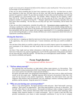 people on my team and we designed and delivered the solution in a four month period. Part of success due to
   my knowledge in XZ which helped by ……. ”
   If they ask you about something that you don’t have experience with, don’t lie. Let them know you don’t
   have experience in that area, tell them what you do know, and ASK what the appropriate answer to the
   question (if a question is asked). Or, give them an example of a time when you had to pickup a new skill and
   how you applied it in a given period of time. For example, “When I started at my last company, I didn’t
   know XX at all. Within four months, I was able to not only pick up XX but I was able to become a
   productive member on a project involving XX .” Managers appreciate honest answers especially when you
   don’t know about something. The fact that you can drop your ego, show vulnerability, and be honest will
   score big.
   If they ask you about compensation, remember the golden rule – first person to name a number loses! You
   will name a number that is either too high or too low. Tell them what you’re currently making and that you
   are flexible depending on other factors of the position like career path, growth potential, and benefits (direct
   hire) and politely refer the client to speak with your agency representative if it is a consulting assignment. If
   you are interviewing through us, we have already told them your current compensation (direct hire) and your
   expectations (consulting assignment).

Closing the Interview . . .
   As the interview is wrapping up, thank the interviewer for their time and let them know if you are interested
   in the opportunity, why you are interested (give 3 reasons minimum), and when you could be available to
   start.
   Also ask them if they think you could be a right fit (or what you need to improve upon to be competitive with
   your counterparts in the industry) and what would be the next step (more interviews, other candidates to
   meet)?
   Ask them if they might need any further information to help them make a decision. In addition, ask the
   interviewer if they have any concerns regarding how you fit with the requirements of the position and if there
   are any areas that they would like clarified. Tell them that you would appreciate candid feedback. Address
   any concerns confidently and logically.


                                       Twenty Tough Questions
                               “Are you prepared with the Answers?”

1. "Tell me about yourself."
        On a personal note, start anywhere, e.g. high school, college, major interests, or a first position. They
        are looking for strong communication skills, linear thinking, and the ability to “think on your feet”. Also
        try to score a point or two (describe a major personal attribute.)
        Be logical and speak about your background chronologically from most recent to oldest and focusing
        mostly on the last couple years. Highlight important skills relevant to the position if older that a few
        years but stay focused on the position requirements. Remember, the client doesn’t know your old
        employers, their business, their environments, your role, challenges, solutions, technology applied to the
        problems, and the outcomes. Keep the answer to 2-3 minutes.

2. "Why are you leaving your current position?"
        This is a very critical question. Be logical and keep it short and sweet. Don't "bad mouth" a previous
        employer. Don't sound "too opportunistic." Best when major problems, or buy-out, or shut-down. Tell
        the truth. Most often it is the best answer. Most people are looking to make a change to improve their
        overall situation – better commute, better hours, better work, better coworkers, better technology, better
        manager, better financial situation, or a better environment. Also it is good to state that after long
        personal consideration, your chance to make meaningful contributions is very low due to company
 