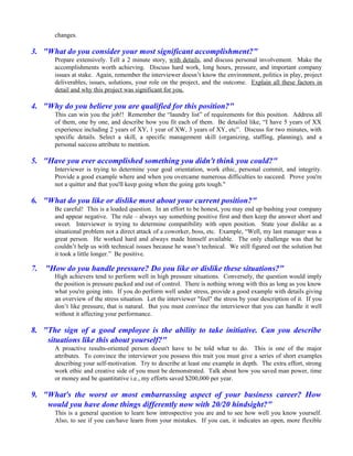 changes.

3. "What do you consider your most significant accomplishment?"
       Prepare extensively. Tell a 2 minute story, with details, and discuss personal involvement. Make the
       accomplishments worth achieving. Discuss hard work, long hours, pressure, and important company
       issues at stake. Again, remember the interviewer doesn’t know the environment, politics in play, project
       deliverables, issues, solutions, your role on the project, and the outcome. Explain all these factors in
       detail and why this project was significant for you.

4. "Why do you believe you are qualified for this position?"
       This can win you the job!! Remember the “laundry list” of requirements for this position. Address all
       of them, one by one, and describe how you fit each of them. Be detailed like, “I have 5 years of XX
       experience including 2 years of XY, 1 year of XW, 3 years of XY, etc”. Discuss for two minutes, with
       specific details. Select a skill, a specific management skill (organizing, staffing, planning), and a
       personal success attribute to mention.

5. "Have you ever accomplished something you didn't think you could?"
       Interviewer is trying to determine your goal orientation, work ethic, personal commit, and integrity.
       Provide a good example where and when you overcame numerous difficulties to succeed. Prove you're
       not a quitter and that you'll keep going when the going gets tough."

6. "What do you like or dislike most about your current position?"
       Be careful! This is a loaded question. In an effort to be honest, you may end up bashing your company
       and appear negative. The rule – always say something positive first and then keep the answer short and
       sweet. Interviewer is trying to determine compatibility with open position. State your dislike as a
       situational problem not a direct attack of a coworker, boss, etc. Example, “Well, my last manager was a
       great person. He worked hard and always made himself available. The only challenge was that he
       couldn’t help us with technical issues because he wasn’t technical. We still figured out the solution but
       it took a little longer.” Be positive.

7.   "How do you handle pressure? Do you like or dislike these situations?"
       High achievers tend to perform well in high pressure situations. Conversely, the question would imply
       the position is pressure packed and out of control. There is nothing wrong with this as long as you know
       what you're going into. If you do perform well under stress, provide a good example with details giving
       an overview of the stress situation. Let the interviewer "feel" the stress by your description of it. If you
       don’t like pressure, that is natural. But you must convince the interviewer that you can handle it well
       without it affecting your performance.

8. "The sign of a good employee is the ability to take initiative. Can you describe
    situations like this about yourself?"
       A proactive results-oriented person doesn't have to be told what to do. This is one of the major
       attributes. To convince the interviewer you possess this trait you must give a series of short examples
       describing your self-motivation. Try to describe at least one example in depth. The extra effort, strong
       work ethic and creative side of you must be demonstrated. Talk about how you saved man power, time
       or money and be quantitative i.e., my efforts saved $200,000 per year.

9. "What's the worst or most embarrassing aspect of your business career? How
    would you have done things differently now with 20/20 hindsight?"
       This is a general question to learn how introspective you are and to see how well you know yourself.
       Also, to see if you can/have learn from your mistakes. If you can, it indicates an open, more flexible
 