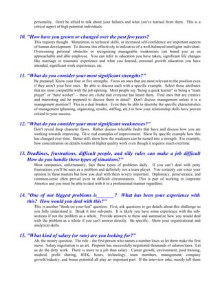 personality. Don't be afraid to talk about your failures and what you've learned from them. This is a
       critical aspect of high potential individuals.

10. "How have you grown or changed over the past few years?
       This requires thought. Maturation, in technical skills, or increased self-confidence are important aspects
       of human development. To discuss this effectively is indicative of a well-balanced intelligent individual.
       Overcoming personal obstacles or recognizing manageable weaknesses can brand you as an
       approachable and able employee. You can refer to education you have taken, significant life changes
       like marriage or traumatic experience and what you learned, personal growth education you have
       attended, significant work experiences, etc.

11. "What do you consider your most significant strengths?"
       Be prepared. Know your four or five strengths. Focus on ones that are most relevant to the position even
       if they aren’t your best ones. Be able to discuss each with a specific example. Select those attributes
       that are most compatible with the job opening. Most people say "being a quick learner" or being a “team
       player” or “hard worker” – these are cliché and everyone has heard them. Find ones that are creative
       and interesting and be prepared to discuss them in detail! Don't discuss management unless it is a
       management position!! This is a deal breaker. Even then be able to describe the specific characteristics
       of management (planning, organizing, results, staffing, etc.) or how your relationship skills have proven
       critical to your success.

12. "What do you consider your most significant weaknesses?"
       Don't reveal deep character flaws. Rather discuss tolerable faults that have and discuss how you are
       working towards improving. Give real examples of improvement. Show by specific example how this
       has changed over time. Better still; show how the weakness can be turned into a strength. For example,
       how concentration on details results in higher quality work even though it requires much overtime.

13. Deadlines, frustrations, difficult people, and silly rules can make a job difficult
    How do you handle these types of situations?"
       Most companies, unfortunately, face these types of problems daily. If you can’t deal with petty
       frustrations you'll be seen as a problem and definitely not a team player. You certainly can voice your
       opinion in these matters but how you deal with them is very important. Diplomacy, perseverance, and
       common-sense often prevail even in difficult circumstances. This is part of working in corporate
       America and you must be able to deal with it in a professional manner regardless.


14. "One of our biggest problems is_______? What has been your experience with
    this? How would you deal with this?"
       This is another “think-on-your-feet” question. First, ask questions to get details about this challenge so
       you fully understand it. Break it into sub-parts. It is likely you have some experience with the sub-
       sections if not the problem as a whole. Provide answers to these and summarize how you would deal
       with the problem as a whole if you can't answer directly. Be specific. Show your organizational and
       analytical skills.

15. "What kind of salary (or rate) are you looking for?"
       Ah, the money question. The rule – the first person who names a number loses so let them make the first
       move. Salary negotiation is an art. Pinpoint has successfully negotiated thousands of salaries/rates. Let
       us do the dirty work. There is more to a job than salary. Career growth, environment, paid training,
       medical, profit sharing, 401K, hours, technology, team members, management, company
       growth/industry, and bonus potential all play an important part. If the interview asks, merely tell them
 