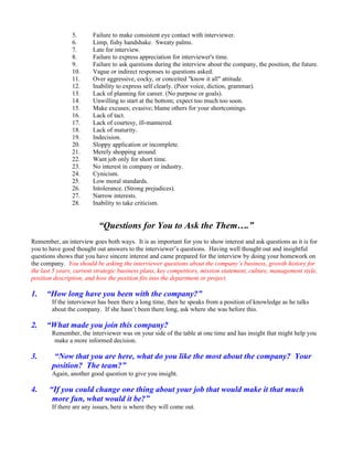 5.      Failure to make consistent eye contact with interviewer.
                6.      Limp, fishy handshake. Sweaty palms.
                7.      Late for interview.
                8.      Failure to express appreciation for interviewer's time.
                9.      Failure to ask questions during the interview about the company, the position, the future.
                10.     Vague or indirect responses to questions asked.
                11.     Over aggressive, cocky, or conceited "know it all" attitude.
                12.     Inability to express self clearly. (Poor voice, diction, grammar).
                13.     Lack of planning for career. (No purpose or goals).
                14.     Unwilling to start at the bottom; expect too much too soon.
                15.     Make excuses; evasive; blame others for your shortcomings.
                16.     Lack of tact.
                17.     Lack of courtesy, ill-mannered.
                18.     Lack of maturity.
                19.     Indecision.
                20.     Sloppy application or incomplete.
                21.     Merely shopping around.
                22.     Want job only for short time.
                23.     No interest in company or industry.
                24.     Cynicism.
                25.     Low moral standards.
                26.     Intolerance. (Strong prejudices).
                27.     Narrow interests.
                28.     Inability to take criticism.


                           “Questions for You to Ask the Them….”
Remember, an interview goes both ways. It is as important for you to show interest and ask questions as it is for
you to have good thought out answers to the interviewer’s questions. Having well thought out and insightful
questions shows that you have sincere interest and came prepared for the interview by doing your homework on
the company. You should be asking the interviewer questions about the company’s business, growth history for
the last 5 years, current strategic business plans, key competitors, mission statement, culture, management style,
position description, and how the position fits into the department or project.

1.    “How long have you been with the company?”
        If the interviewer has been there a long time, then he speaks from a position of knowledge as he talks
        about the company. If she hasn’t been there long, ask where she was before this.

2.    “What made you join this company?
        Remember, the interviewer was on your side of the table at one time and has insight that might help you
         make a more informed decision.

3.       “Now that you are here, what do you like the most about the company? Your
        position? The team?”
        Again, another good question to give you insight.

4.     “If you could change one thing about your job that would make it that much
        more fun, what would it be?”
        If there are any issues, here is where they will come out.
 
