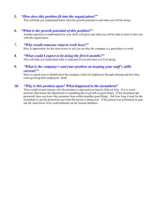5.    “How does this position fit into the organization?”
       This will help you understand better what the growth potential is and what you will be doing.


6.    “What is the growth potential of this position?”
       Another question to understand how your skills will grow and what you will be able to learn in this role
       with the organization.

7.     “Why would someone what to work here?”
       Here is opportunity for the interviewer to sell you on why the company is a great place to work.

8.     “What could I expect to be doing the first 6 months?”
       This will help you understand what is expected of you and what you’ll be doing.

9.     “What is the company’s and your position on keeping your staff’s skills
       current?”
       Here is a good way to identify how the company values its employees through training and how they
       value growing their employees’ skills.

10.    “Why is this position open? What happened to the incumbent?
       There could several reasons why the position is open and you need to find out why. If it is a new
       position, that means the department is expanding due to growth (a good thing). If the incumbent got
       promoted, then you know they promote from within (another good thing). Ask how long it took for the
       incumbent to get the promotion and what the person is doing now. If the person was terminated or quit,
       ask the interviewer if he could elaborate on the reasons behind it.
 