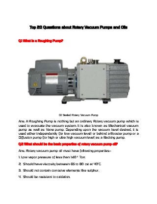 Top 20 Questions about Rotary Vacuum Pumps and Oils

Q.1 What is a Roughing Pump?

Oil Sealed Rotary Vacuum Pump

Ans. A Roughing Pump is nothing but an ordinary Rotary vacuum pump which is
used to evacuate the vacuum system. It is also known as Mechanical vacuum
pump as well as Vane pump. Depending upon the vacuum level desired, it is
used either independently (for low vacuum level) or behind a Booster pump or a
Diffusion pump (for high or ultra high vacuum level) as a Backing pump.
Q.2 What should be the basic properties of rotary vacuum pump oil?
Ans. Rotary vacuum pump oil must have following properties:1. Low vapor pressure of less than 1x10-3 Torr.
2. Should have viscosity between 65 to 80 cst at 40oC.
3. Should not contain corrosive elements like sulphur.
4. Should be resistant to oxidation.

 