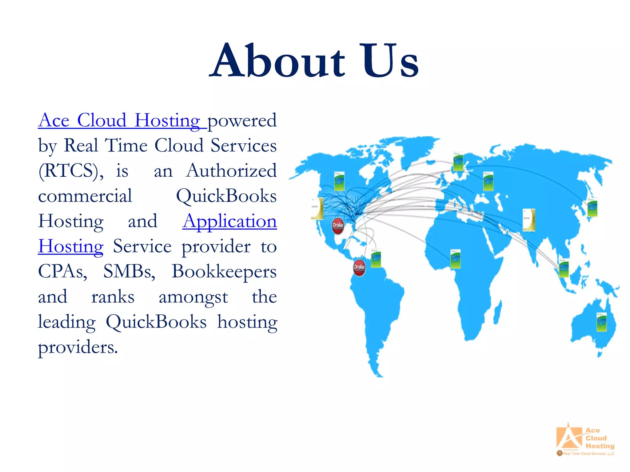 About Us
Ace Cloud Hosting powered
by Real Time Cloud Services
(RTCS), is an Authorized
commercial QuickBooks
Hosting and Application
Hosting Service provider to
CPAs, SMBs, Bookkeepers
and ranks amongst the
leading QuickBooks hosting
providers.
 