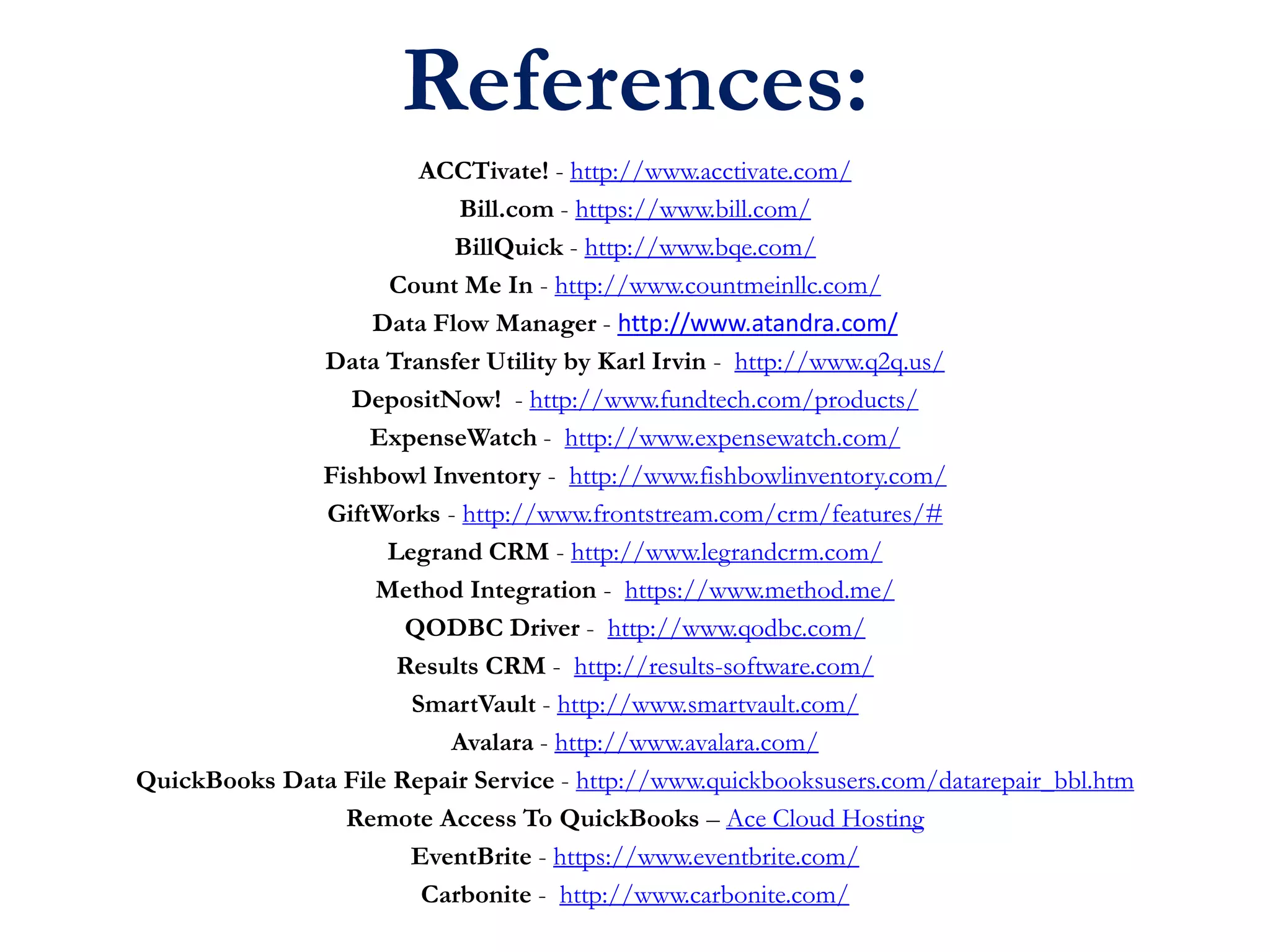 References:
ACCTivate! - http://www.acctivate.com/
Bill.com - https://www.bill.com/
BillQuick - http://www.bqe.com/
Count Me In - http://www.countmeinllc.com/
Data Flow Manager - http://www.atandra.com/
Data Transfer Utility by Karl Irvin - http://www.q2q.us/
DepositNow! - http://www.fundtech.com/products/
ExpenseWatch - http://www.expensewatch.com/
Fishbowl Inventory - http://www.fishbowlinventory.com/
GiftWorks - http://www.frontstream.com/crm/features/#
Legrand CRM - http://www.legrandcrm.com/
Method Integration - https://www.method.me/
QODBC Driver - http://www.qodbc.com/
Results CRM - http://results-software.com/
SmartVault - http://www.smartvault.com/
Avalara - http://www.avalara.com/
QuickBooks Data File Repair Service - http://www.quickbooksusers.com/datarepair_bbl.htm
Remote Access To QuickBooks – Ace Cloud Hosting
EventBrite - https://www.eventbrite.com/
Carbonite - http://www.carbonite.com/
 